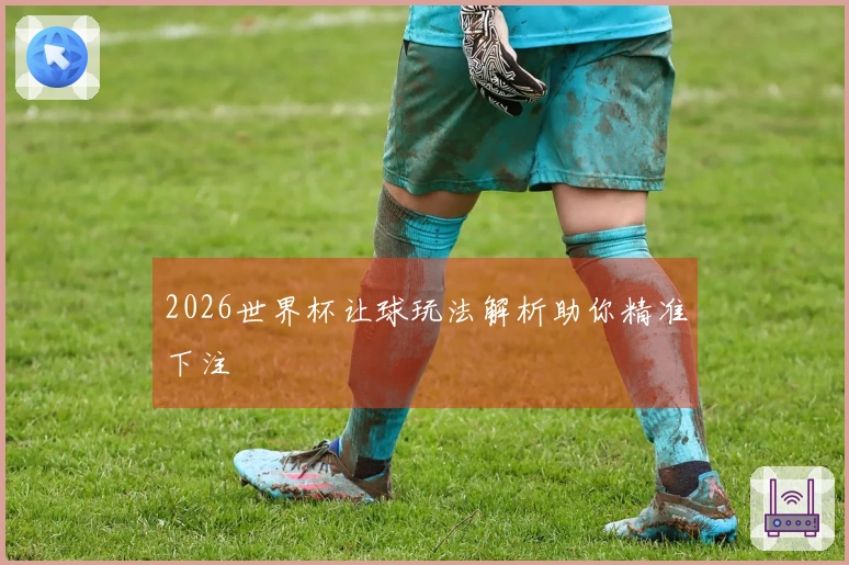 2026世界杯让球玩法解析助你精准下注