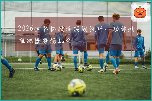 2026世界杯投注实战技巧，助你精准把握每场机会